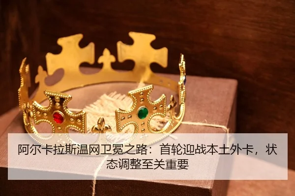 阿尔卡拉斯温网卫冕之路：首轮迎战本土外卡，状态调整至关重要